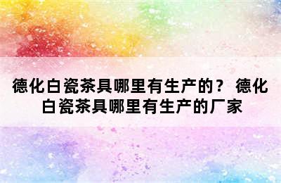 德化白瓷茶具哪里有生产的？ 德化白瓷茶具哪里有生产的厂家